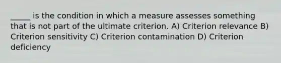 _____ is the condition in which a measure assesses something that is not part of the ultimate criterion. A) Criterion relevance B) Criterion sensitivity C) Criterion contamination D) Criterion deficiency