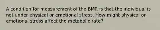 A condition for measurement of the BMR is that the individual is not under physical or emotional stress. How might physical or emotional stress affect the metabolic rate?