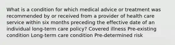 What is a condition for which medical advice or treatment was recommended by or received from a provider of health care service within six months preceding the effective date of an individual long-term care policy? Covered illness Pre-existing condition Long-term care condition Pre-determined risk