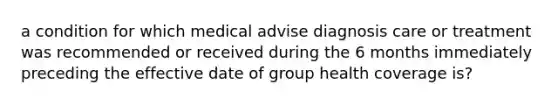 a condition for which medical advise diagnosis care or treatment was recommended or received during the 6 months immediately preceding the effective date of group health coverage is?