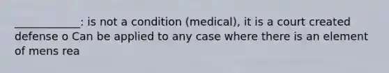 ____________: is not a condition (medical), it is a court created defense o Can be applied to any case where there is an element of mens rea