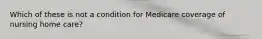 Which of these is not a condition for Medicare coverage of nursing home care?