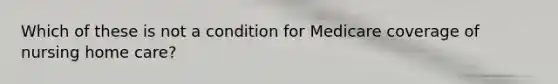 Which of these is not a condition for Medicare coverage of nursing home care?
