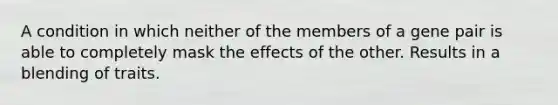 A condition in which neither of the members of a gene pair is able to completely mask the effects of the other. Results in a blending of traits.