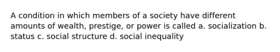 A condition in which members of a society have different amounts of wealth, prestige, or power is called a. socialization b. status c. social structure d. social inequality