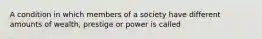 A condition in which members of a society have different amounts of wealth, prestige or power is called