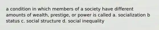 a condition in which members of a society have different amounts of wealth, prestige, or power is called a. socialization b status c. social structure d. social inequality