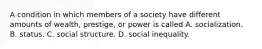 A condition in which members of a society have different amounts of wealth, prestige, or power is called A. socialization. B. status. C. social structure. D. social inequality.