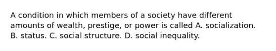 A condition in which members of a society have different amounts of wealth, prestige, or power is called A. socialization. B. status. C. social structure. D. social inequality.