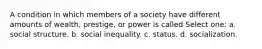 A condition in which members of a society have different amounts of wealth, prestige, or power is called Select one: a. social structure. b. social inequality. c. status. d. socialization.