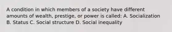 A condition in which members of a society have different amounts of wealth, prestige, or power is called: A. Socialization B. Status C. Social structure D. Social inequality