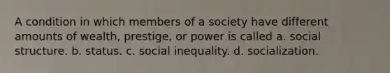 A condition in which members of a society have different amounts of wealth, prestige, or power is called a. social structure. b. status. c. social inequality. d. socialization.