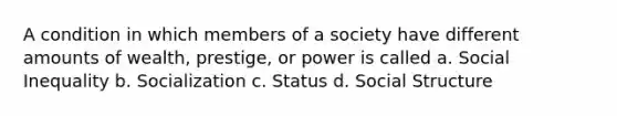 A condition in which members of a society have different amounts of wealth, prestige, or power is called a. Social Inequality b. Socialization c. Status d. Social Structure