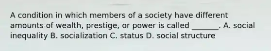 A condition in which members of a society have different amounts of wealth, prestige, or power is called _______. A. social inequality B. socialization C. status D. social structure