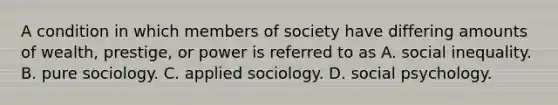 A condition in which members of society have differing amounts of wealth, prestige, or power is referred to as A. social inequality. B. pure sociology. C. applied sociology. D. social psychology.