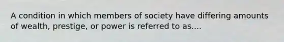 A condition in which members of society have differing amounts of wealth, prestige, or power is referred to as....