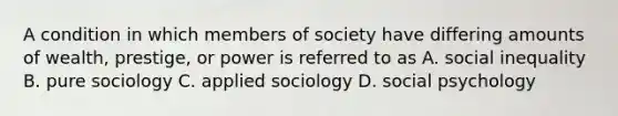 A condition in which members of society have differing amounts of wealth, prestige, or power is referred to as A. social inequality B. pure sociology C. applied sociology D. social psychology