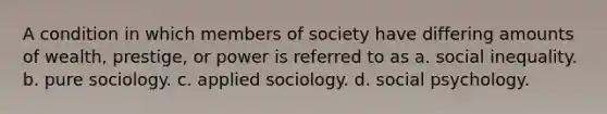 A condition in which members of society have differing amounts of wealth, prestige, or power is referred to as a. social inequality. b. pure sociology. c. applied sociology. d. social psychology.