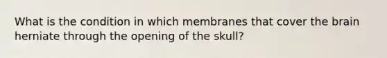 What is the condition in which membranes that cover the brain herniate through the opening of the skull?