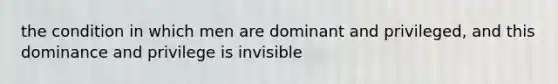 the condition in which men are dominant and privileged, and this dominance and privilege is invisible