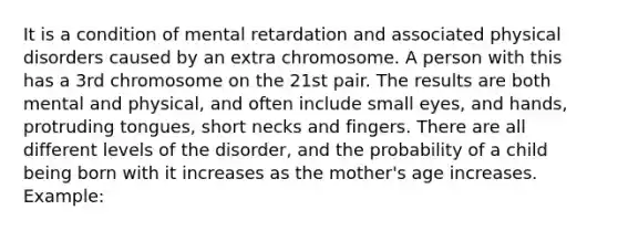 It is a condition of mental retardation and associated physical disorders caused by an extra chromosome. A person with this has a 3rd chromosome on the 21st pair. The results are both mental and physical, and often include small eyes, and hands, protruding tongues, short necks and fingers. There are all different levels of the disorder, and the probability of a child being born with it increases as the mother's age increases. Example: