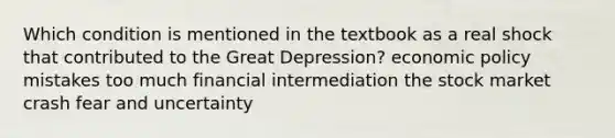 Which condition is mentioned in the textbook as a real shock that contributed to the Great Depression? <a href='https://www.questionai.com/knowledge/kWbX8L76Bu-economic-policy' class='anchor-knowledge'>economic policy</a> mistakes too much financial intermediation the stock market crash fear and uncertainty