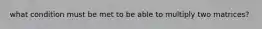 what condition must be met to be able to multiply two matrices?