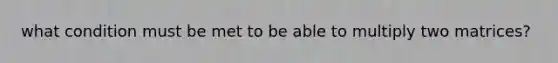 what condition must be met to be able to multiply two matrices?