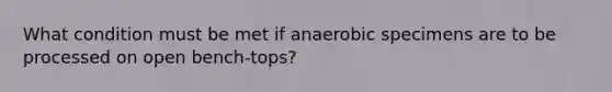 What condition must be met if anaerobic specimens are to be processed on open bench-tops?