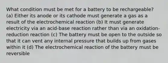 What condition must be met for a battery to be rechargeable? (a) Either its anode or its cathode must generate a gas as a result of the electrochemical reaction (b) It must generate electricity via an acid-base reaction rather than via an oxidation-reduction reaction (c) The battery must be open to the outside so that it can vent any internal pressure that builds up from gases within it (d) The electrochemical reaction of the battery must be reversible