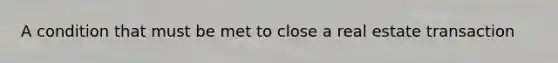 A condition that must be met to close a real estate transaction