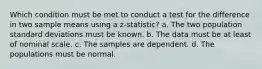 Which condition must be met to conduct a test for the difference in two sample means using a z-statistic? a. The two population standard deviations must be known. b. The data must be at least of nominal scale. c. The samples are dependent. d. The populations must be normal.