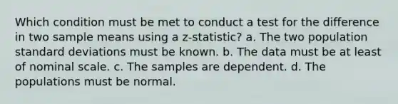 Which condition must be met to conduct a test for the difference in two sample means using a z-statistic? a. The two population standard deviations must be known. b. The data must be at least of nominal scale. c. The samples are dependent. d. The populations must be normal.