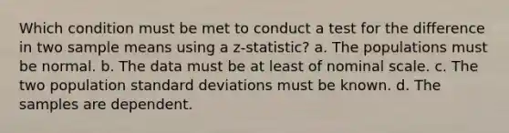 Which condition must be met to conduct a test for the difference in two sample means using a z-statistic? a. The populations must be normal. b. The data must be at least of nominal scale. c. The two population standard deviations must be known. d. The samples are dependent.