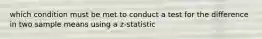 which condition must be met to conduct a test for the difference in two sample means using a z-statistic