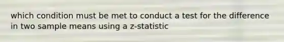 which condition must be met to conduct a test for the difference in two sample means using a z-statistic