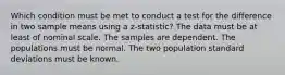 Which condition must be met to conduct a test for the difference in two sample means using a z-statistic? The data must be at least of nominal scale. The samples are dependent. The populations must be normal. The two population standard deviations must be known.