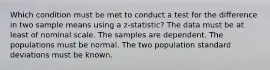 Which condition must be met to conduct a test for the difference in two sample means using a z-statistic? The data must be at least of nominal scale. The samples are dependent. The populations must be normal. The two population <a href='https://www.questionai.com/knowledge/kqGUr1Cldy-standard-deviation' class='anchor-knowledge'>standard deviation</a>s must be known.