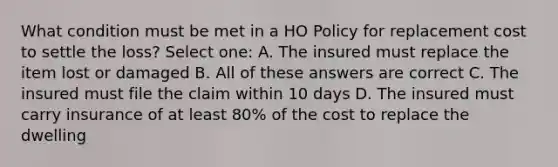 What condition must be met in a HO Policy for replacement cost to settle the loss? Select one: A. The insured must replace the item lost or damaged B. All of these answers are correct C. The insured must file the claim within 10 days D. The insured must carry insurance of at least 80% of the cost to replace the dwelling