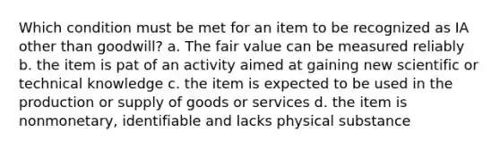 Which condition must be met for an item to be recognized as IA other than goodwill? a. The fair value can be measured reliably b. the item is pat of an activity aimed at gaining new scientific or technical knowledge c. the item is expected to be used in the production or supply of goods or services d. the item is nonmonetary, identifiable and lacks physical substance