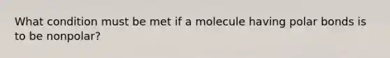 What condition must be met if a molecule having polar bonds is to be nonpolar?