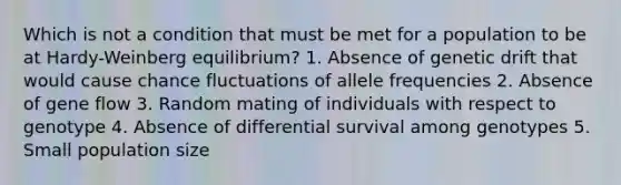 Which is not a condition that must be met for a population to be at Hardy-Weinberg equilibrium? 1. Absence of genetic drift that would cause chance fluctuations of allele frequencies 2. Absence of gene flow 3. Random mating of individuals with respect to genotype 4. Absence of differential survival among genotypes 5. Small population size