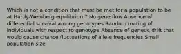 Which is not a condition that must be met for a population to be at Hardy-Weinberg equilibrium? No gene flow Absence of differential survival among genotypes Random mating of individuals with respect to genotype Absence of genetic drift that would cause chance fluctuations of allele frequencies Small population size