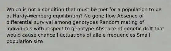 Which is not a condition that must be met for a population to be at Hardy-Weinberg equilibrium? No gene flow Absence of differential survival among genotypes Random mating of individuals with respect to genotype Absence of genetic drift that would cause chance fluctuations of allele frequencies Small population size