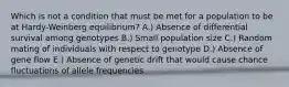 Which is not a condition that must be met for a population to be at Hardy-Weinberg equilibrium? A.) Absence of differential survival among genotypes B.) Small population size C.) Random mating of individuals with respect to genotype D.) Absence of gene flow E.) Absence of genetic drift that would cause chance fluctuations of allele frequencies