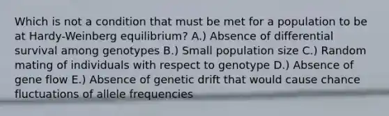 Which is not a condition that must be met for a population to be at Hardy-Weinberg equilibrium? A.) Absence of differential survival among genotypes B.) Small population size C.) Random mating of individuals with respect to genotype D.) Absence of gene flow E.) Absence of genetic drift that would cause chance fluctuations of allele frequencies