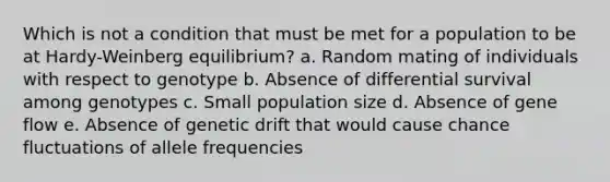 Which is not a condition that must be met for a population to be at Hardy-Weinberg equilibrium? a. Random mating of individuals with respect to genotype b. Absence of differential survival among genotypes c. Small population size d. Absence of gene flow e. Absence of genetic drift that would cause chance fluctuations of allele frequencies