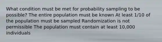 What condition must be met for probability sampling to be possible? The entire population must be known At least 1/10 of the population must be sampled Randomization is not permissible The population must contain at least 10,000 individuals