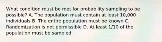 What condition must be met for probability sampling to be possible? A. The population must contain at least 10,000 individuals B. The entire population must be known C. Randomization is not permissible D. At least 1/10 of the population must be sampled