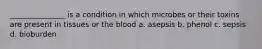 _______________ is a condition in which microbes or their toxins are present in tissues or the blood a. asepsis b. phenol c. sepsis d. bioburden